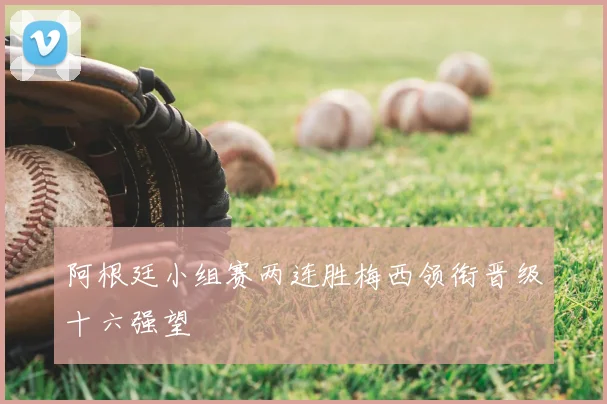 阿根廷小组赛两连胜梅西领衔晋级十六强望
