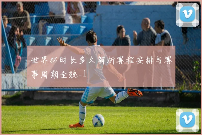 世界杯时长多久解析赛程安排与赛事周期全貌_1