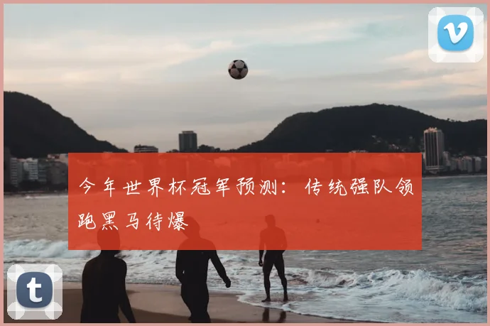 今年世界杯冠军预测:传统强队领跑黑马待爆