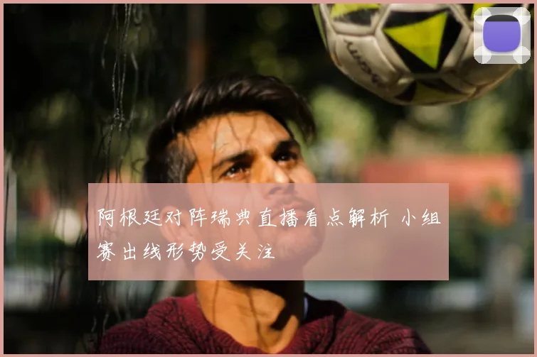 阿根廷对阵瑞典直播看点解析 小组赛出线形势受关注