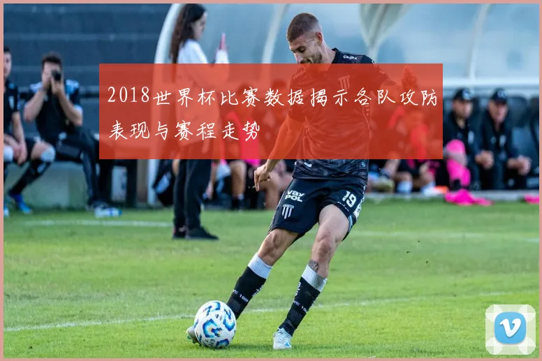 2018世界杯比赛数据揭示各队攻防表现与赛程走势