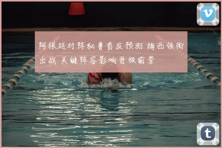 阿根廷对阵秘鲁首发预测 梅西领衔出战 关键阵容影响晋级前景