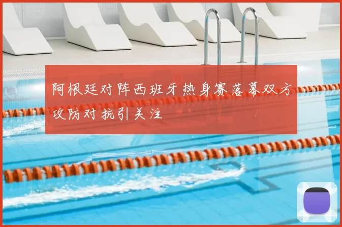 阿根廷对阵西班牙热身赛落幕双方攻防对抗引关注