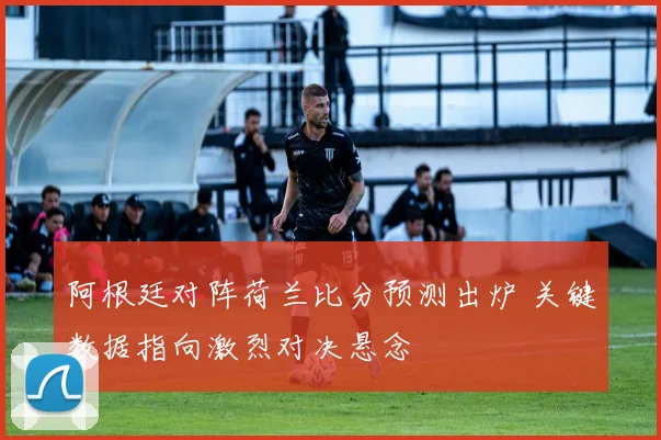 阿根廷对阵荷兰比分预测出炉 关键数据指向激烈对决悬念