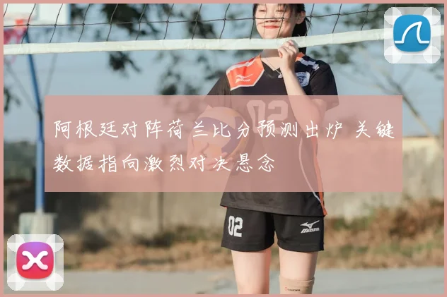 阿根廷对阵荷兰比分预测出炉 关键数据指向激烈对决悬念