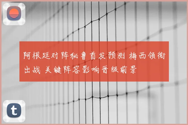 阿根廷对阵秘鲁首发预测 梅西领衔出战 关键阵容影响晋级前景