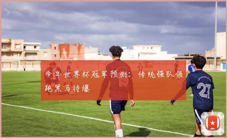 今年世界杯冠军预测：传统强队领跑黑马待爆