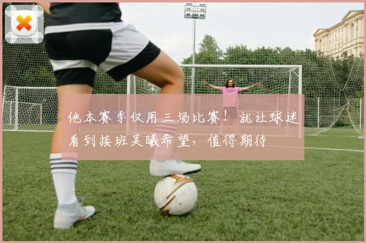 他本赛季仅用三场比赛！就让球迷看到接班吴曦希望，值得期待