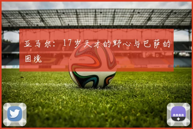 亚马尔：17岁天才的野心与巴萨的困境