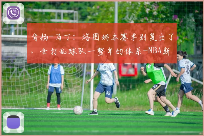 肯扬-马丁：塔图姆本赛季别复出了，会打乱球队一整年的体系-NBA新闻