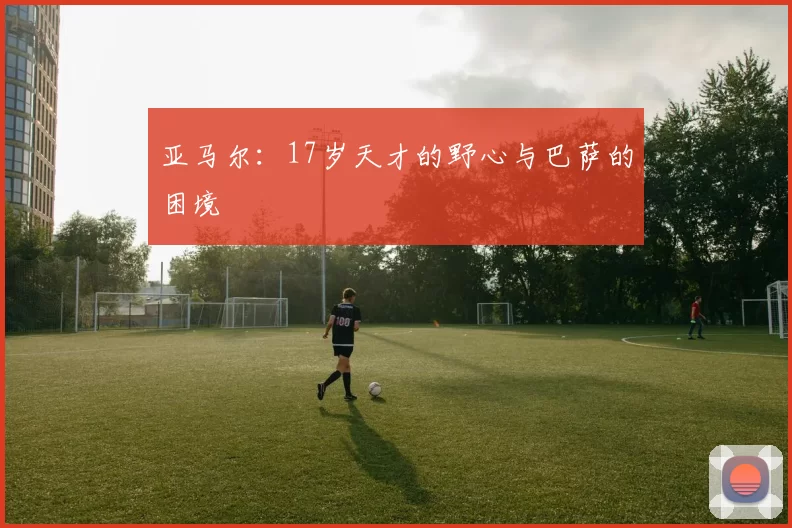 亚马尔：17岁天才的野心与巴萨的困境