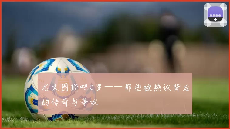 尤文图斯吧c罗——那些被热议背后的传奇与争议