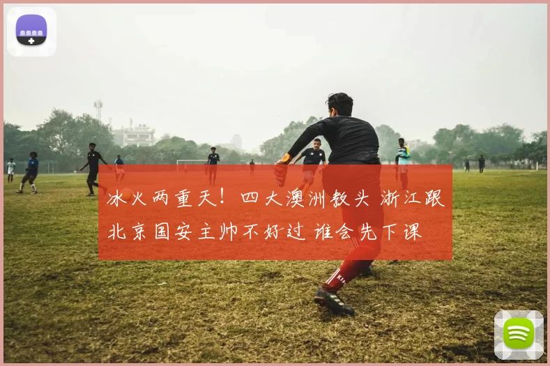 冰火两重天！四大澳洲教头 浙江跟北京国安主帅不好过 谁会先下课