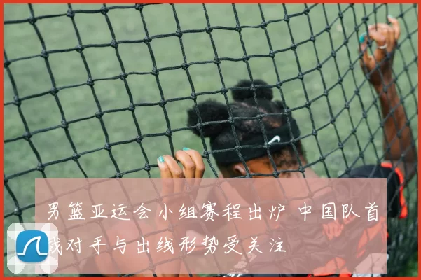 男篮亚运会小组赛程出炉 中国队首战对手与出线形势受关注