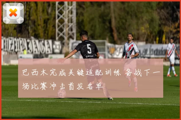 巴西木完成关键适配训练 备战下一场比赛冲击首发名单