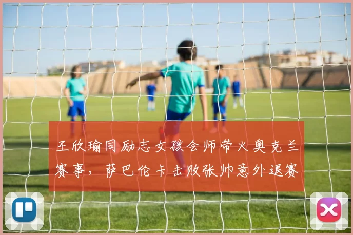 王欣瑜同励志女孩会师带火奥克兰赛事，萨巴伦卡击败张帅意外退赛