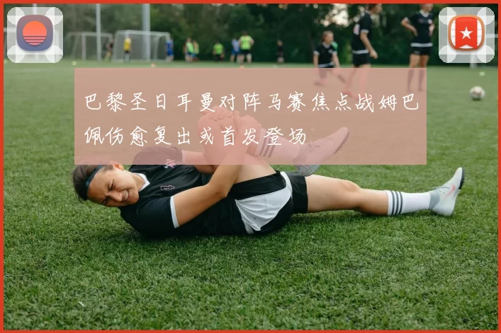 巴黎圣日耳曼对阵马赛焦点战姆巴佩伤愈复出或首发登场