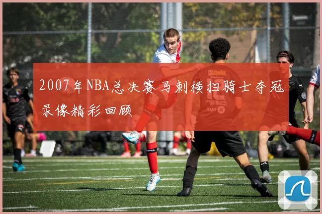 2007年NBA总决赛马刺横扫骑士夺冠录像精彩回顾