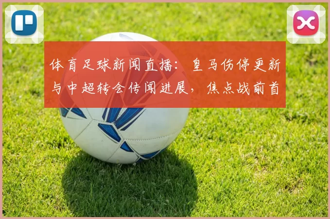 体育足球新闻直播：皇马伤停更新与中超转会传闻进展，焦点战前首发与战术调整看点
