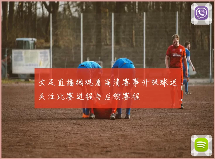 女足直播线观看高清赛事升级球迷关注比赛进程与后续赛程