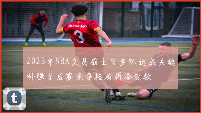 2023年NBA交易截止日多队达成关键补强季后赛竞争格局再添变数