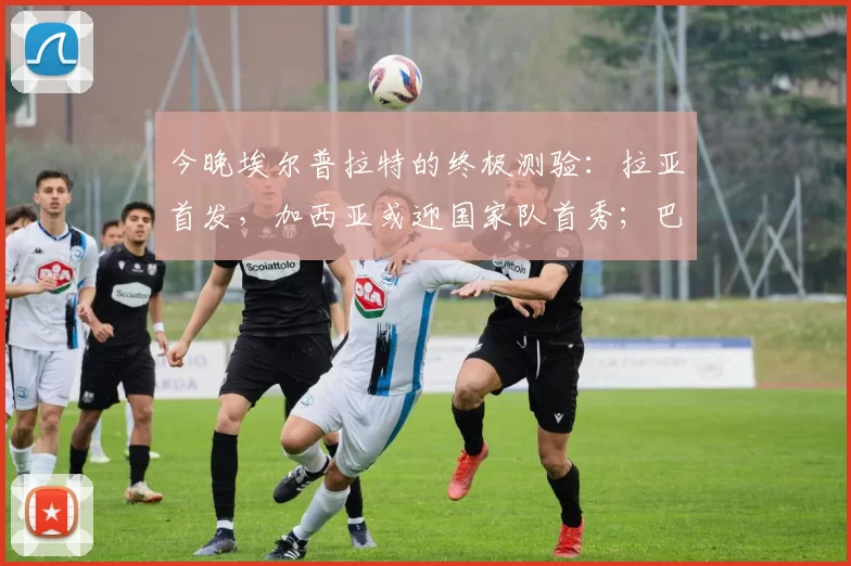 今晚埃尔普拉特的终极测验：拉亚首发，加西亚或迎国家队首秀；巴萨五人瞄准先发