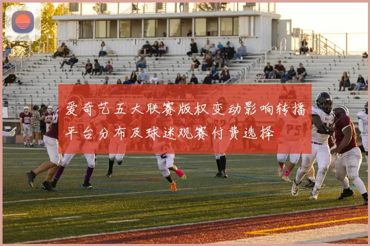 爱奇艺五大联赛版权变动影响转播平台分布及球迷观赛付费选择