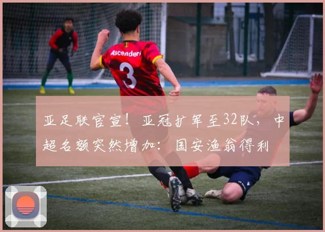 亚足联官宣！亚冠扩军至32队，中超名额突然增加：国安渔翁得利