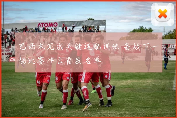 巴西木完成关键适配训练 备战下一场比赛冲击首发名单