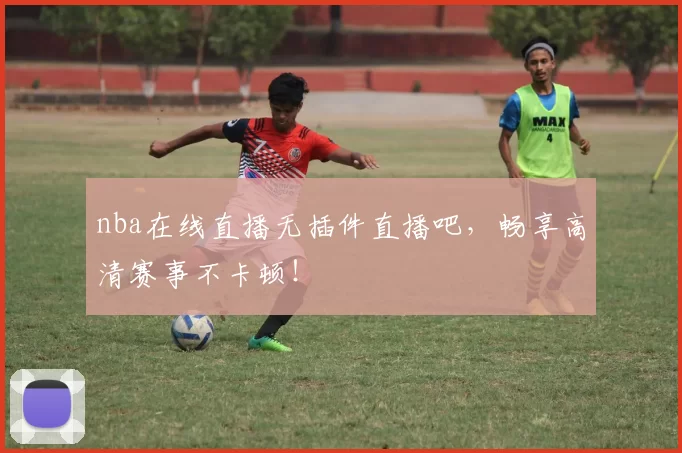 nba在线直播无插件直播吧，畅享高清赛事不卡顿！