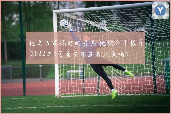 他是活塞崛起的弃儿 他被公牛裁员 2022年5号秀艾维还有未来吗？