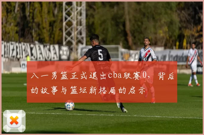 八一男篮正式退出cba联赛0，背后的故事与篮坛新格局的启示