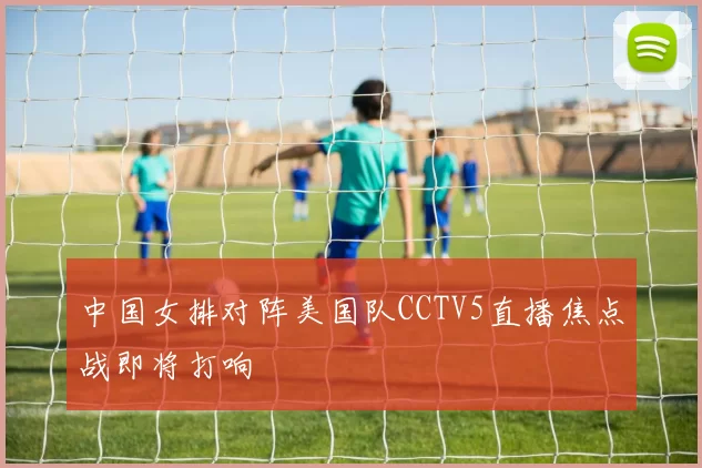 中国女排对阵美国队CCTV5直播焦点战即将打响