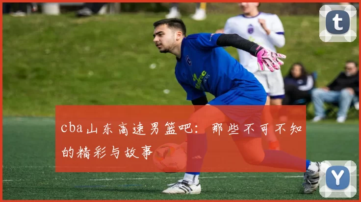 cba山东高速男篮吧：那些不可不知的精彩与故事
