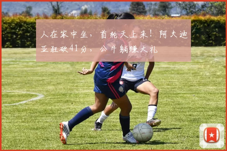 人在家中坐，首轮天上来！阿夫迪亚狂砍41分，公牛躺赚大礼