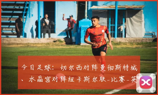 今日足球：切尔西对阵曼彻斯特城、水晶宫对阵纽卡斯尔联_比赛_英超_联赛