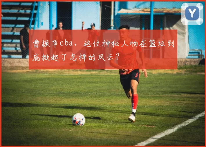 曹振华cba，这位神秘人物在篮坛到底掀起了怎样的风云？