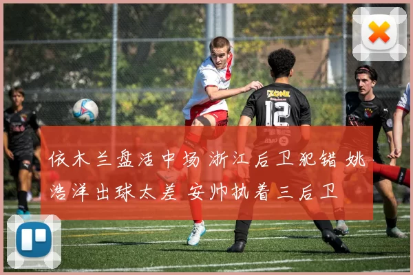 依木兰盘活中场 浙江后卫犯错 姚浩洋出球太差 安帅执着三后卫